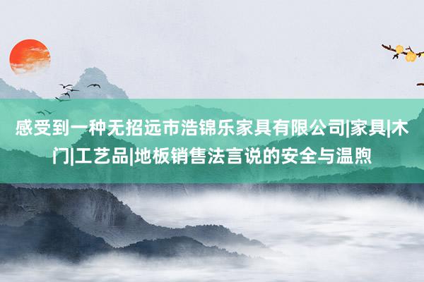 感受到一种无招远市浩锦乐家具有限公司|家具|木门|工艺品|地板销售法言说的安全与温煦